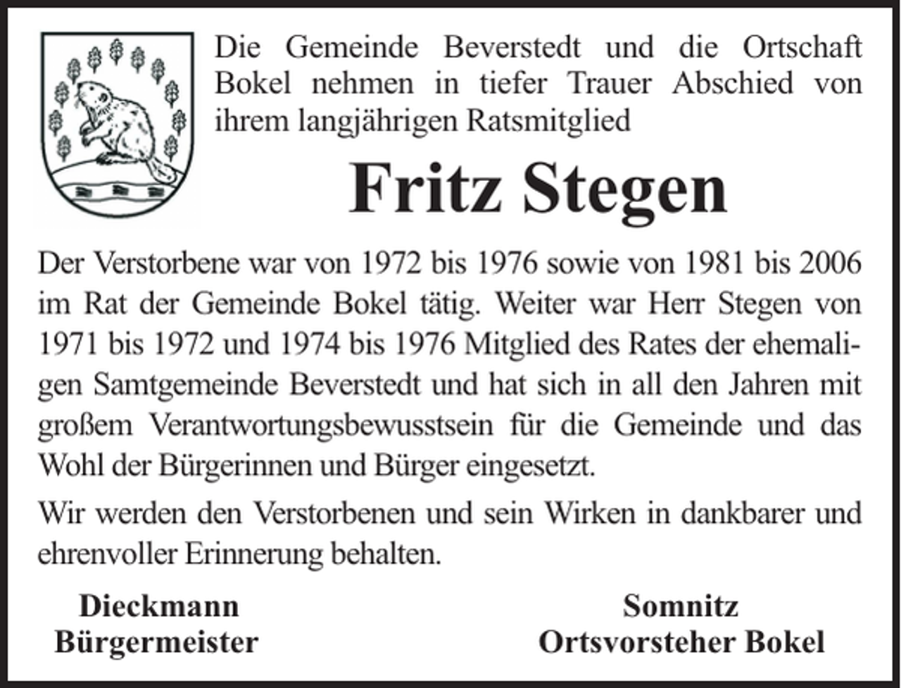 <p>Die Gemeinde Beverstedt und die Ortschaft<br />Bokel nehmen in tiefer Trauer Abschied von<br />ihrem langjährigen Ratsmitglied</p><p>Fritz Stegen</p><p>Der Verstorbene war von 1972 bis 1976 sowie von 1981 bis 2006<br />im Rat der Gemeinde Bokel tätig. Weiter war Herr Stegen von<br />1971 bis 1972 und 1974 bis 1976 Mitglied des Rates der ehemaligen Samtgemeinde Beverstedt und hat sich in all den Jahren mit<br />großem Verantwortungsbewusstsein für die Gemeinde und das<br />Wohl der Bürgerinnen und Bürger eingesetzt.<br />Wir werden den Verstorbenen und sein Wirken in dankbarer und<br />ehrenvoller Erinnerung behalten.<br />Dieckmann<br />Bürgermeister</p><p>Somnitz<br />Ortsvorsteher Bokel</p>