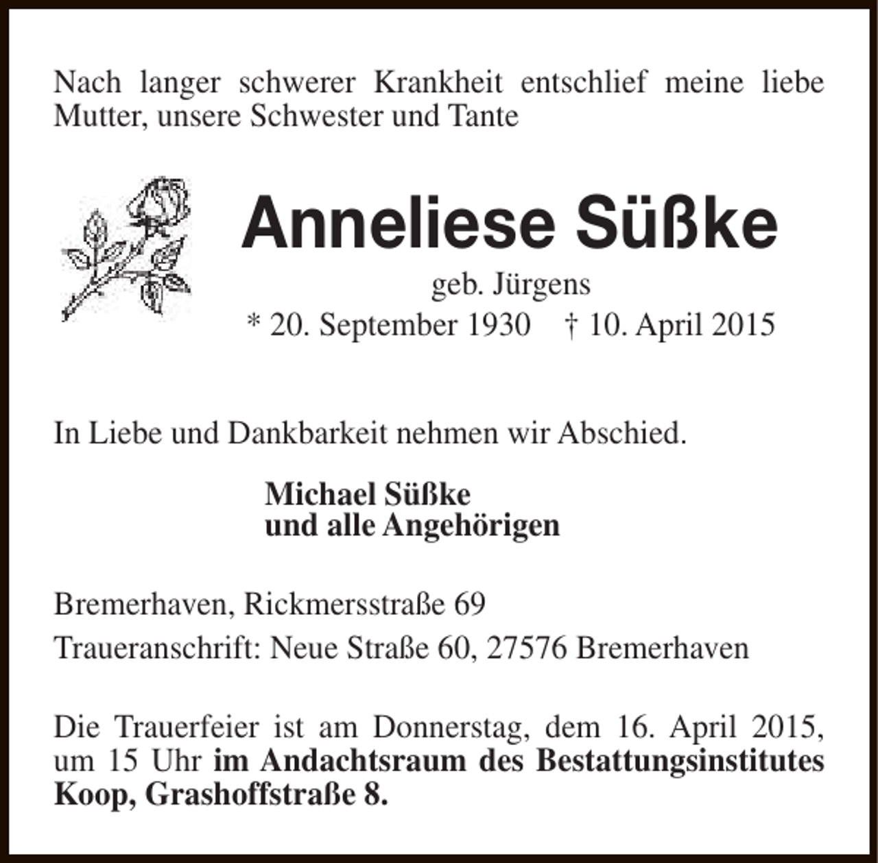 <p>Nach langer schwerer Krankheit entschlief meine liebe<br />Mutter, unsere Schwester und Tante</p><p>Anneliese Süßke<br />geb. Jürgens<br />* 20. September 1930 † 10. April 2015</p><p>In Liebe und Dankbarkeit nehmen wir Abschied.<br />Michael Süßke<br />und alle Angehörigen<br />Bremerhaven, Rickmersstraße 69<br />Traueranschrift: Neue Straße 60, 27576 Bremerhaven<br />Die Trauerfeier ist am Donnerstag, dem 16. April 2015,<br />um 15 Uhr im Andachtsraum des Bestattungsinstitutes<br />Koop, Grashoffstraße 8.</p>