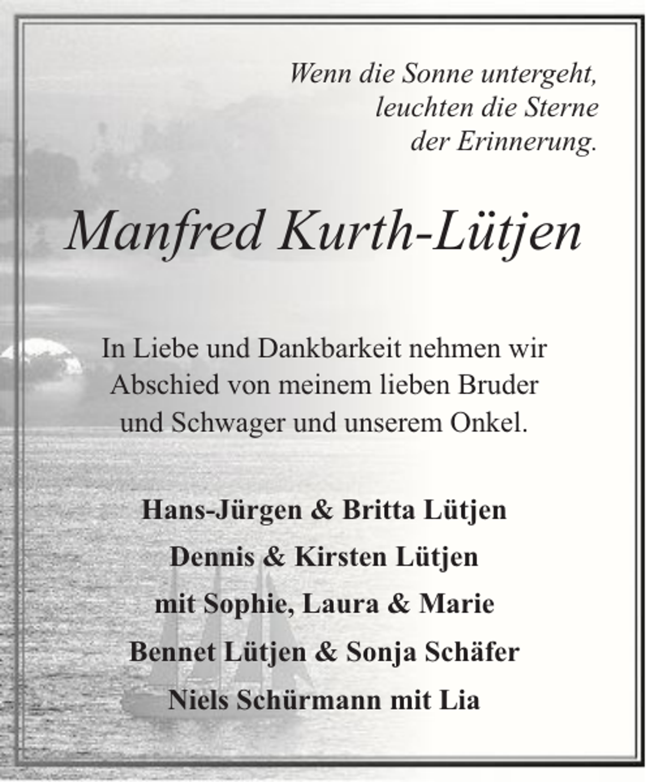 <p>Wenn die Sonne untergeht,<br />leuchten die Sterne<br />der Erinnerung.</p><p>Manfred Kurth-Lütjen<br />In Liebe und Dankbarkeit nehmen wir<br />Abschied von meinem lieben Bruder<br />und Schwager und unserem Onkel.<br />Hans-Jürgen &amp; Britta Lütjen<br />Dennis &amp; Kirsten Lütjen<br />mit Sophie, Laura &amp; Marie<br />Bennet Lütjen &amp; Sonja Schäfer<br />Niels Schürmann mit Lia</p>