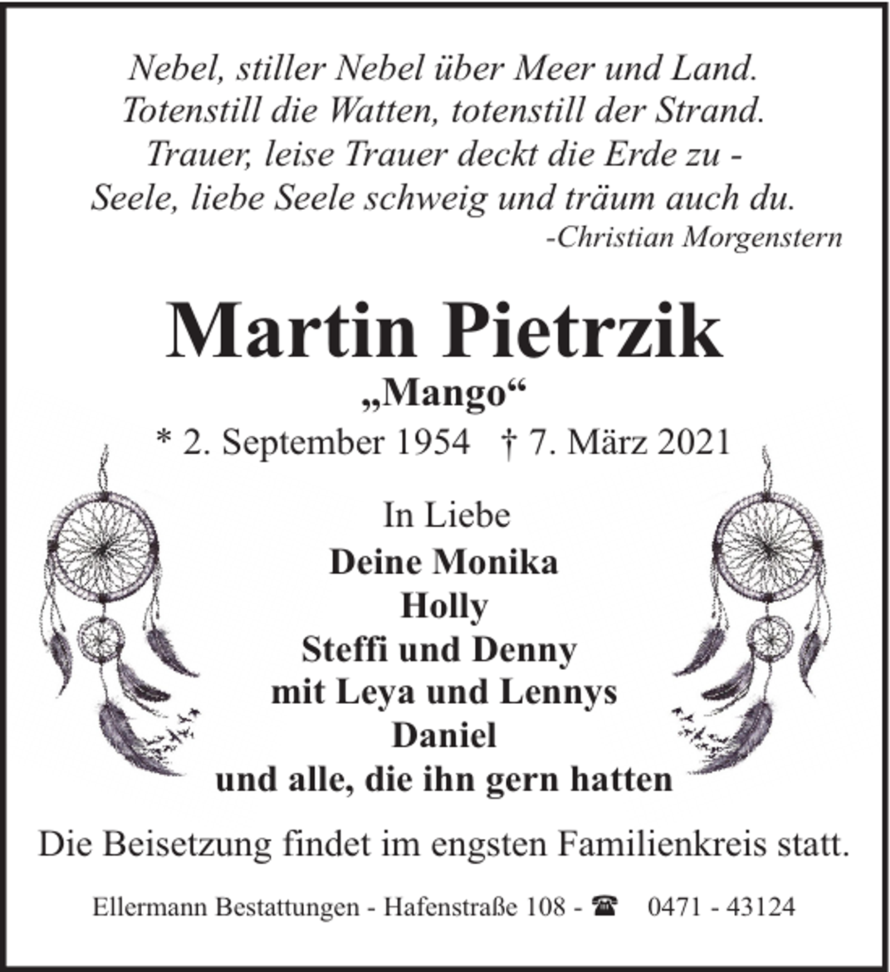 <p>Nebel, stiller Nebel über Meer und Land.<br />Totenstill die Watten, totenstill der Strand.<br />Trauer, leise Trauer deckt die Erde zu Seele, liebe Seele schweig und träum auch du.</p><p>-Christian Morgenstern</p><p>Martin Pietrzik<br />„Mango“</p><p>* 2. September 1954 † 7. März 2021<br />In Liebe<br />Deine Monika<br />Holly<br />Steffi und Denny<br />mit Leya und Lennys<br />Daniel<br />und alle, die ihn gern hatten<br />Die Beisetzung findet im engsten Familienkreis statt.<br />Ellermann Bestattungen - Hafenstraße 108 - ( 0471 - 43124</p>