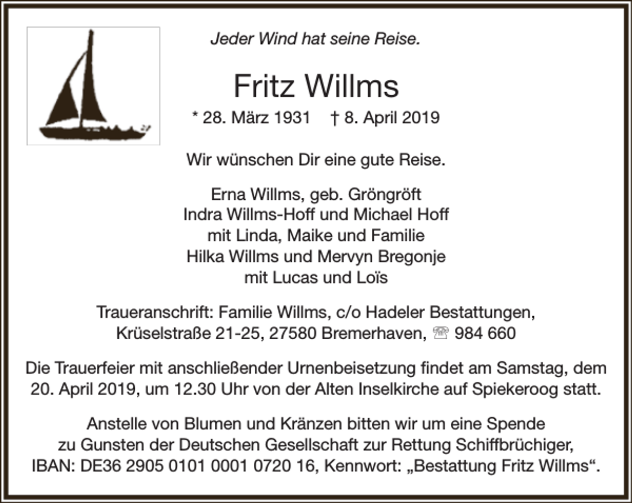 <p>Jeder Wind hat seine Reise.</p><p>Fritz Willms</p><p>* 28. März 1931</p><p>† 8. April 2019</p><p>Wir wünschen Dir eine gute Reise.<br />Erna Willms, geb. Gröngröft<br />Indra Willms-Hoff und Michael Hoff<br />mit Linda, Maike und Familie<br />Hilka Willms und Mervyn Bregonje<br />mit Lucas und Loïs<br />Traueranschrift: Familie Willms, c/o Hadeler Bestattungen,<br />Krüselstraße 21-25, 27580 Bremerhaven,  984 660<br />Die Trauerfeier mit anschließender Urnenbeisetzung ﬁndet am Samstag, dem<br />20. April 2019, um 12.30 Uhr von der Alten Inselkirche auf Spiekeroog statt.<br />Anstelle von Blumen und Kränzen bitten wir um eine Spende<br />zu Gunsten der Deutschen Gesellschaft zur Rettung Schiffbrüchiger,<br />IBAN: DE36 2905 0101 0001 0720 16, Kennwort: „Bestattung Fritz Willms“.</p>