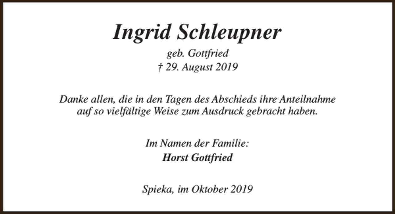 <p>Ingrid Schleupner<br />geb. Gottfried<br />† 29. August 2019</p><p>Danke allen, die in den Tagen des Abschieds ihre Anteilnahme<br />auf so vielfältige Weise zum Ausdruck gebracht haben.<br />Im Namen der Familie:<br />Horst Gottfried<br />Spieka, im Oktober 2019</p>