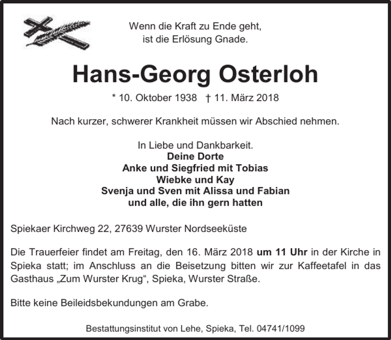 <p>Wenn die Kraft zu Ende geht,<br />ist die Erlösung Gnade.</p><p>Hans-Georg Osterloh<br />* 10. Oktober 1938 † 11. März 2018<br />Nach kurzer, schwerer Krankheit müssen wir Abschied nehmen.<br />In Liebe und Dankbarkeit.<br />Deine Dorte<br />Anke und Siegfried mit Tobias<br />Wiebke und Kay<br />Svenja und Sven mit Alissa und Fabian<br />und alle, die ihn gern hatten<br />Spiekaer Kirchweg 22, 27639 Wurster Nordseeküste<br />Die Trauerfeier findet am Freitag, den 16. März 2018 um 11 Uhr in der Kirche in<br />Spieka statt; im Anschluss an die Beisetzung bitten wir zur Kaffeetafel in das<br />Gasthaus „Zum Wurster Krug“, Spieka, Wurster Straße.<br />Bitte keine Beileidsbekundungen am Grabe.<br />Bestattungsinstitut von Lehe, Spieka, Tel. 04741/1099</p>