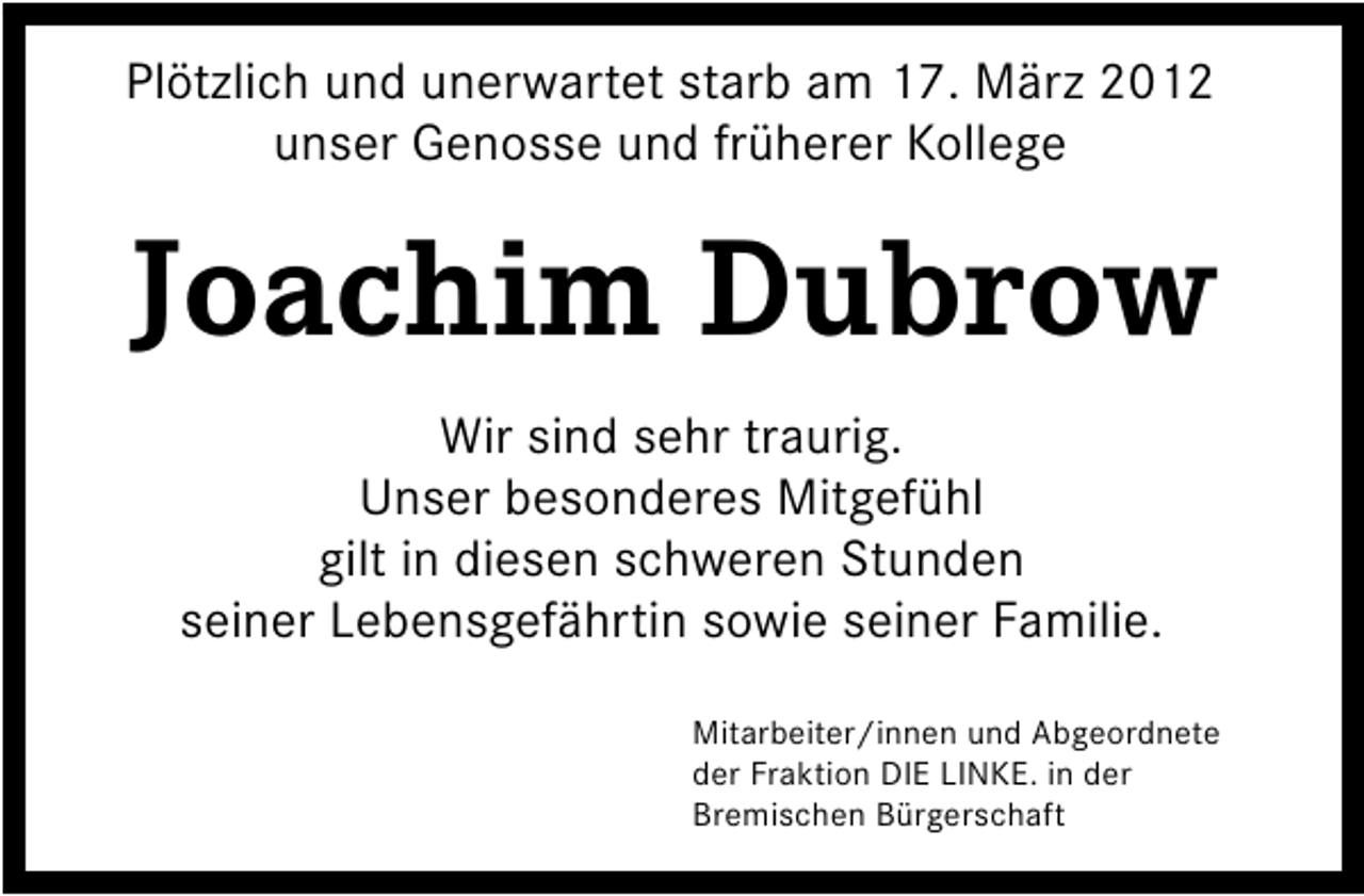 <p>Plötzlich und unerwartet starb am 17. März 2012<br />unser Genosse und früherer Kollege</p><p>Joachim Dubrow<br />Wir sind sehr traurig.<br />Unser besonderes Mitgefühl<br />gilt in diesen schweren Stunden<br />seiner Lebensgefährtin sowie seiner Familie.<br />Mitarbeiter/innen und Abgeordnete<br />der Fraktion DIE LINKE. in der<br />Bremischen Bürgerschaft</p>