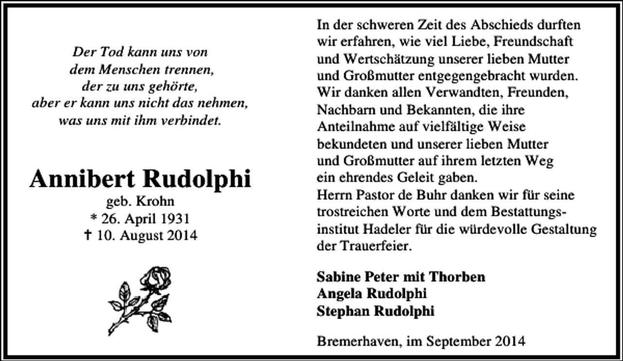 <p>Der Tod kann uns von<br />dem Menschen trennen,<br />der zu uns gehörte,<br />aber er kann uns nicht das nehmen,<br />was uns mit ihm verbindet.</p><p>Annibert Rudolphi<br />geb. Krohn<br />* 26. April 1930. August 2014</p><p>In der schweren Zeit des Abschieds durften<br />wir erfahren, wie viel Liebe, Freundschaft<br />und Wertschätzung unserer lieben Mutter<br />und Großmutter entgegengebracht wurden.<br />Wir danken allen Verwandten, Freunden,<br />Nachbarn und Bekannten, die ihre<br />Anteilnahme auf vielfältige Weise<br />bekundeten und unserer lieben Mutter<br />und Großmutter auf ihrem letzten Weg<br />ein ehrendes Geleit gaben.<br />Herrn Pastor de Buhr danken wir für seine<br />trostreichen Worte und dem Bestattungsinstitut Hadeler für die würdevolle Gestaltung<br />der Trauerfeier.<br />Sabine Peter mit Thorben<br />Angela Rudolphi<br />Stephan Rudolphi<br />Bremerhaven, im September 2014</p>