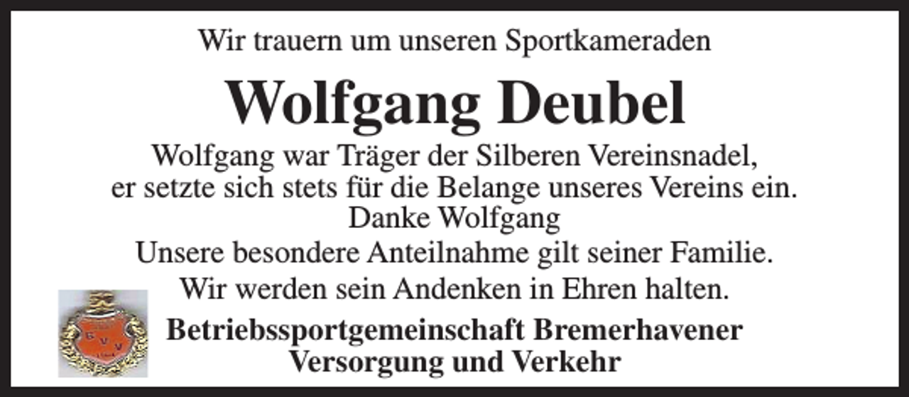 <p>Wir trauern um unseren Sportkameraden</p><p>Wolfgang Deubel</p><p>Wolfgang war Träger der Silberen Vereinsnadel,<br />er setzte sich stets für die Belange unseres Vereins ein.<br />Danke Wolfgang<br />Unsere besondere Anteilnahme gilt seiner Familie.<br />Wir werden sein Andenken in Ehren halten.<br />Betriebssportgemeinschaft Bremerhavener<br />Versorgung und Verkehr</p>