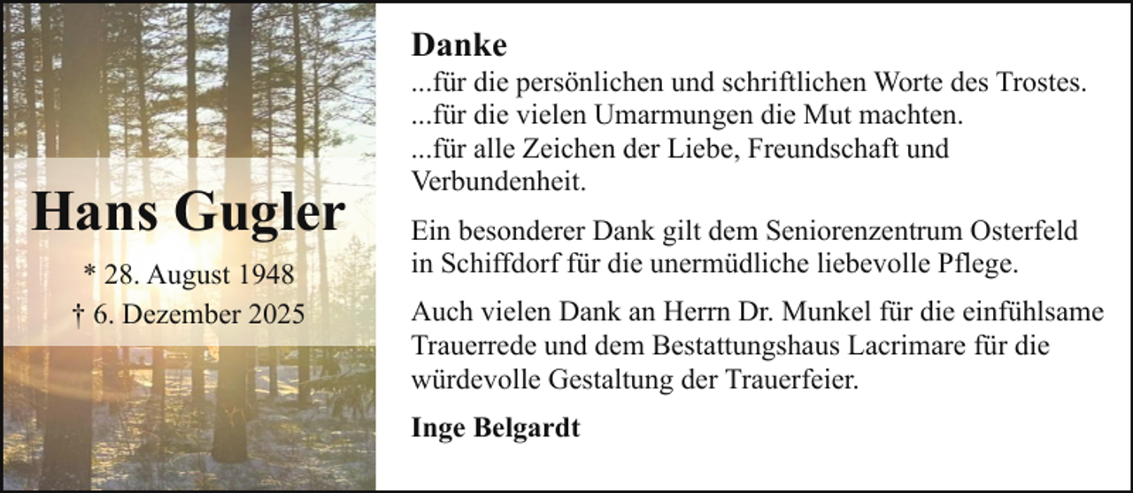 <p>Danke</p><p>Hans Gugler<br />* 28. August 1948<br />† 6. Dezember 2025</p><p>...für die persönlichen und schriftlichen Worte des Trostes.<br />...für die vielen Umarmungen die Mut machten.<br />...für alle Zeichen der Liebe, Freundschaft und<br />Verbundenheit.<br />Ein besonderer Dank gilt dem Seniorenzentrum Osterfeld<br />in Schiffdorf für die unermüdliche liebevolle Pflege.<br />Auch vielen Dank an Herrn Dr. Munkel für die einfühlsame<br />Trauerrede und dem Bestattungshaus Lacrimare für die<br />würdevolle Gestaltung der Trauerfeier.<br />Inge Belgardt</p>