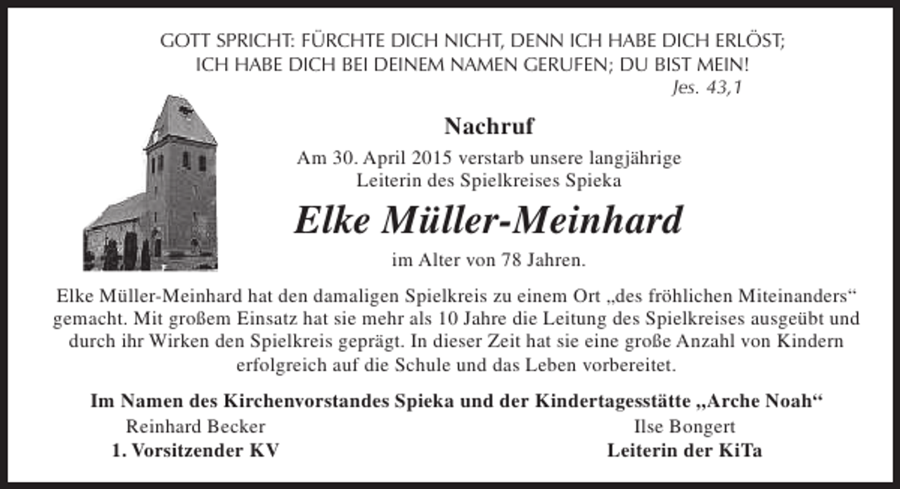 <p>GOTT SPRICHT: FÜRCHTE DICH NICHT, DENN ICH HABE DICH ERLÖST;<br />ICH HABE DICH BEI DEINEM NAMEN GERUFEN; DU BIST MEIN!<br />Jes. 43,1</p><p>Nachruf<br />Am 30. April 2015 verstarb unsere langjährige<br />Leiterin des Spielkreises Spieka</p><p>Elke Müller-Meinhard<br />im Alter von 78 Jahren.</p><p>Elke Müller-Meinhard hat den damaligen Spielkreis zu einem Ort „des fröhlichen Miteinanders“<br />gemacht. Mit großem Einsatz hat sie mehr als 10 Jahre die Leitung des Spielkreises ausgeübt und<br />durch ihr Wirken den Spielkreis geprägt. In dieser Zeit hat sie eine große Anzahl von Kindern<br />erfolgreich auf die Schule und das Leben vorbereitet.<br />Im Namen des Kirchenvorstandes Spieka und der Kindertagesstätte „Arche Noah“<br />Reinhard Becker<br />Ilse Bongert<br />1. Vorsitzender KV<br />Leiterin der KiTa</p>