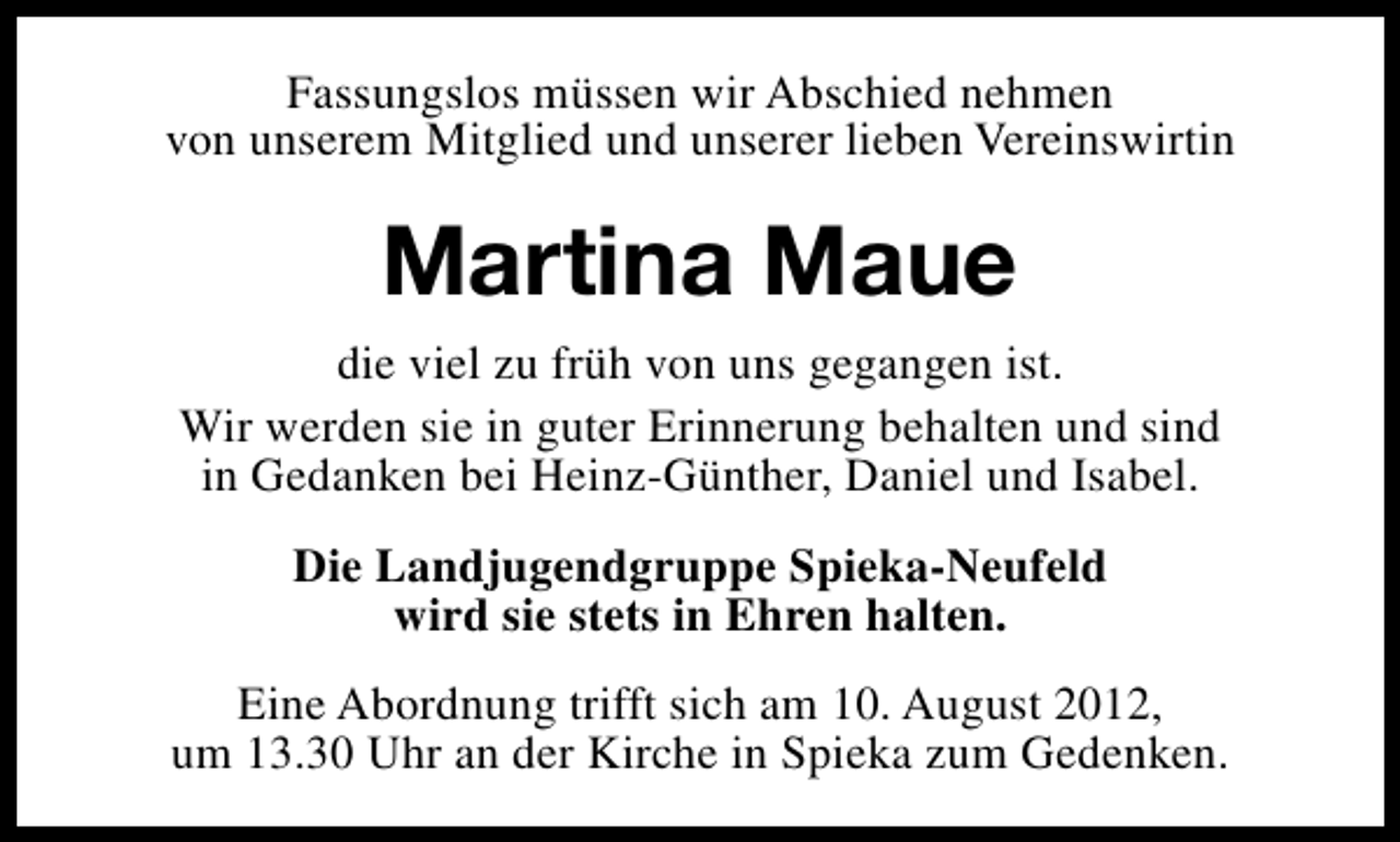 <p>Fassungslos müssen wir Abschied nehmen<br />von unserem Mitglied und unserer lieben Vereinswirtin</p><p>Martina Maue<br />die viel zu früh von uns gegangen ist.<br />Wir werden sie in guter Erinnerung behalten und sind<br />in Gedanken bei Heinz-Günther, Daniel und Isabel.<br />Die Landjugendgruppe Spieka-Neufeld<br />wird sie stets in Ehren halten.<br />Eine Abordnung trifft sich am 10. August 2012,<br />um 13.30 Uhr an der Kirche in Spieka zum Gedenken.</p>