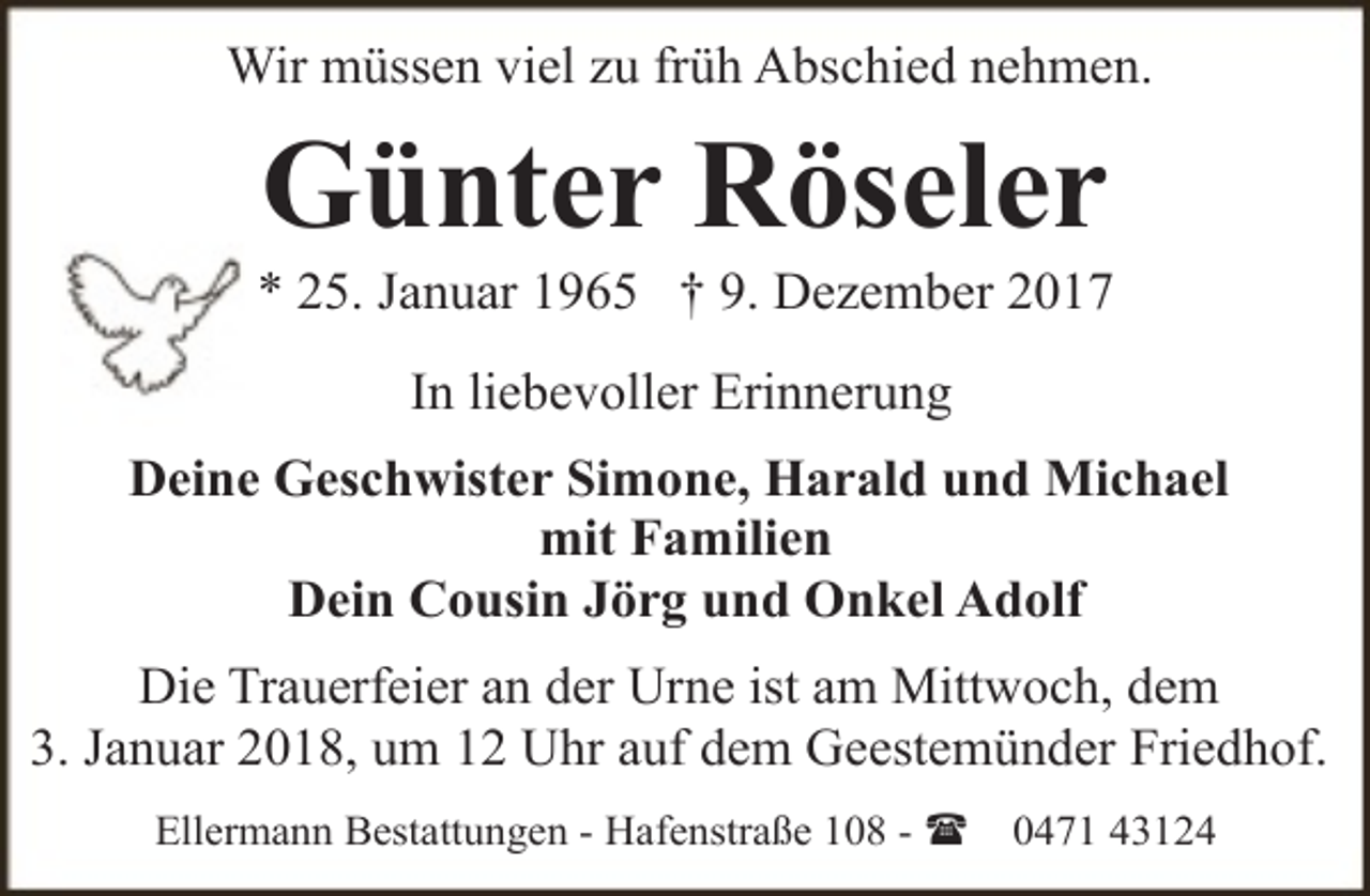 <p>Wir müssen viel zu früh Abschied nehmen.</p><p>Günter Röseler</p><p>* 25. Januar 1965 † 9. Dezember 2017<br />In liebevoller Erinnerung<br />Deine Geschwister Simone, Harald und Michael<br />mit Familien<br />Dein Cousin Jörg und Onkel Adolf<br />Die Trauerfeier an der Urne ist am Mittwoch, dem<br />3. Januar 2018, um 12 Uhr auf dem Geestemünder Friedhof.<br />Ellermann Bestattungen - Hafenstraße 108 - (</p><p>0471 43124</p>