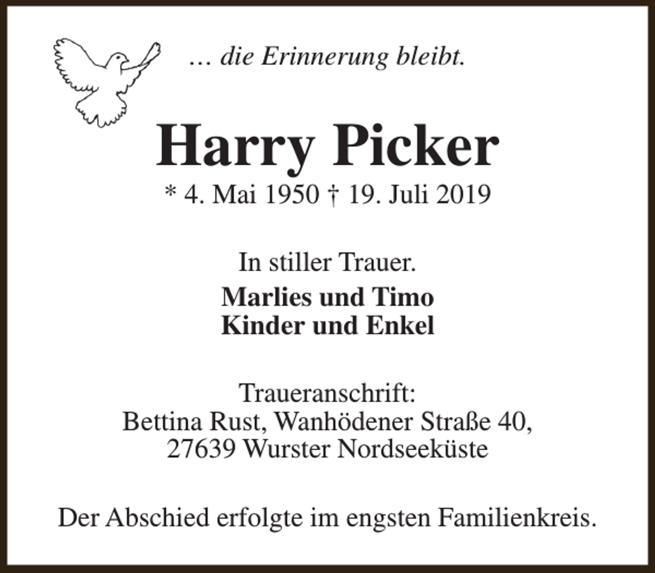 <p>… die Erinnerung bleibt.</p><p>Harry Picker<br />* 4. Mai 1950 † 19. Juli 2019<br />In stiller Trauer.<br />Marlies und Timo<br />Kinder und Enkel<br />Traueranschrift:<br />Bettina Rust, Wanhödener Straße 40,<br />27639 Wurster Nordseeküste<br />Der Abschied erfolgte im engsten Familienkreis.</p>