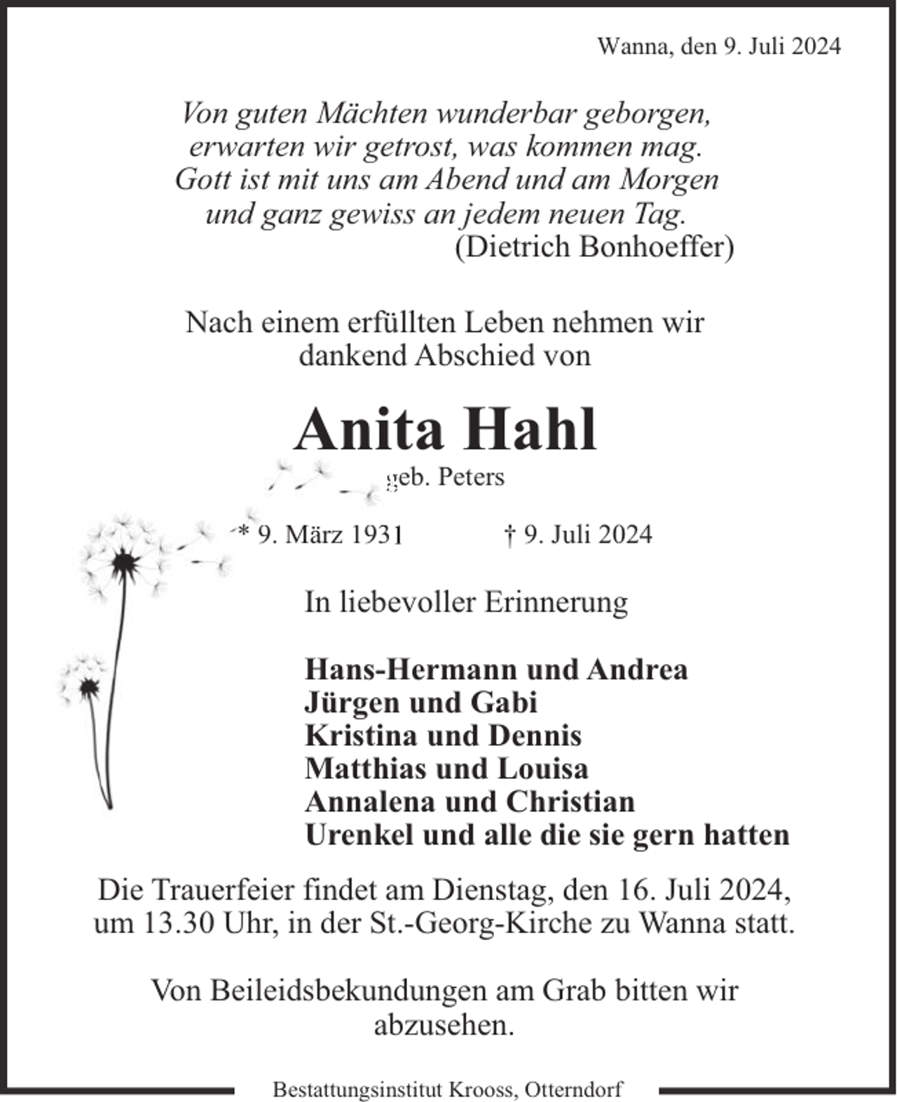 <p>Wanna, den 9. Juli 2024</p><p>Von guten Mächten wunderbar geborgen,<br />erwarten wir getrost, was kommen mag.<br />Gott ist mit uns am Abend und am Morgen<br />und ganz gewiss an jedem neuen Tag.<br />(Dietrich Bonhoeffer)<br />Nach einem erfüllten Leben nehmen wir<br />dankend Abschied von</p><p>Anita Hahl<br />geb. Peters<br />* 9. März 1931</p><p>† 9. Juli 2024</p><p>In liebevoller Erinnerung<br />Hans-Hermann und Andrea<br />Jürgen und Gabi<br />Kristina und Dennis<br />Matthias und Louisa<br />Annalena und Christian<br />Urenkel und alle die sie gern hatten<br />Die Trauerfeier findet am Dienstag, den 16. Juli 2024,<br />um 13.30 Uhr, in der St.-Georg-Kirche zu Wanna statt.<br />Von Beileidsbekundungen am Grab bitten wir<br />abzusehen.<br />Bestattungsinstitut Krooss, Otterndorf</p>