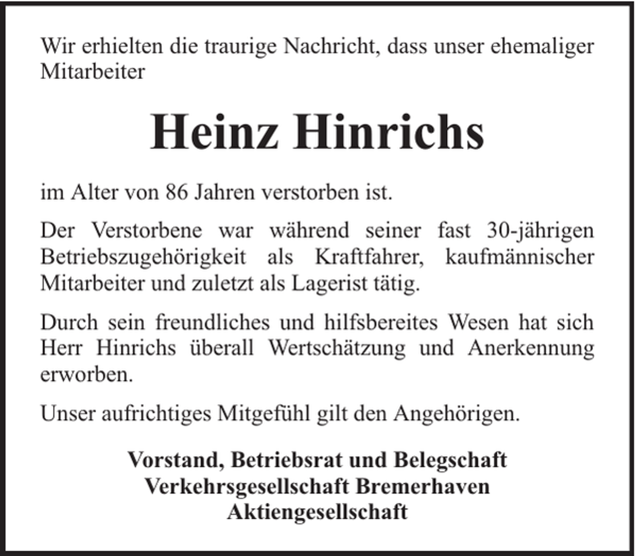 <p>Wir erhielten die traurige Nachricht, dass unser ehemaliger<br />Mitarbeiter</p><p>Heinz Hinrichs<br />im Alter von 86 Jahren verstorben ist.<br />Der Verstorbene war während seiner fast 30-jährigen<br />Betriebszugehörigkeit als Kraftfahrer, kaufmännischer<br />Mitarbeiter und zuletzt als Lagerist tätig.<br />Durch sein freundliches und hilfsbereites Wesen hat sich<br />Herr Hinrichs überall Wertschätzung und Anerkennung<br />erworben.<br />Unser aufrichtiges Mitgefühl gilt den Angehörigen.<br />Vorstand, Betriebsrat und Belegschaft<br />Verkehrsgesellschaft Bremerhaven<br />Aktiengesellschaft</p>