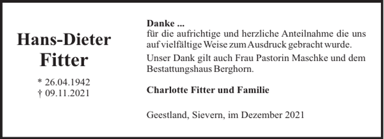 <p>Hans-Dieter</p>
<p>Fitter<br />* 26.04.1942<br />† 09.11.2021</p>
<p>Danke ...<br />für die aufrichtige und herzliche Anteilnahme die uns<br />auf vielfältige Weise zumAusdruck gebracht wurde.<br />Unser Dank gilt auch Frau Pastorin Maschke und dem<br />Bestattungshaus Berghorn.<br />Charlotte Fitter und Familie<br />Geestland, Sievern, im Dezember 2021</p>