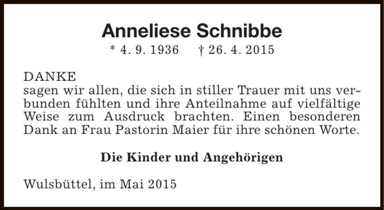 <p>Anneliese Schnibbe<br />* 4. 9. 1936</p><p>† 26. 4. 2015</p><p>DANKE<br />sagen wir allen, die sich in stiller Trauer mit uns verbunden fühlten und ihre Anteilnahme auf vielfältige<br />Weise zum Ausdruck brachten. Einen besonderen<br />Dank an Frau Pastorin Maier für ihre schönen Worte.<br />Die Kinder und Angehörigen<br />Wulsbüttel, im Mai 2015</p>