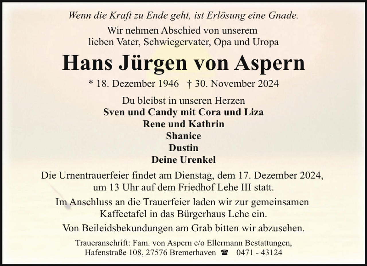 <p>Wenn die Kraft zu Ende geht, ist Erlösung eine Gnade.<br />Wir nehmen Abschied von unserem<br />lieben Vater, Schwiegervater, Opa und Uropa</p><p>Hans Jürgen von Aspern<br />* 18. Dezember 1946 † 30. November 2024<br />Du bleibst in unseren Herzen<br />Sven und Candy mit Cora und Liza<br />Rene und Kathrin<br />Shanice<br />Dustin<br />Deine Urenkel<br />Die Urnentrauerfeier findet am Dienstag, dem 17. Dezember 2024,<br />um 13 Uhr auf dem Friedhof Lehe III statt.<br />Im Anschluss an die Trauerfeier laden wir zur gemeinsamen<br />Kaffeetafel in das Bürgerhaus Lehe ein.<br />Von Beileidsbekundungen am Grab bitten wir abzusehen.<br />Traueranschrift: Fam. von Aspern c/o Ellermann Bestattungen,<br />Hafenstraße 108, 27576 Bremerhaven ( 0471 - 43124</p>