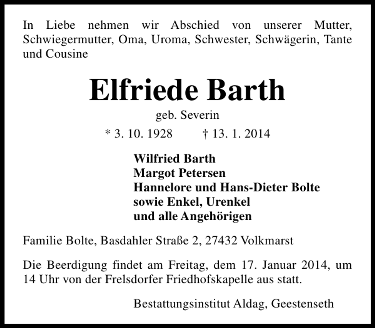 <p>In Liebe nehmen wir Abschied von unserer Mutter,<br />Schwiegermutter, Oma, Uroma, Schwester, Schwägerin, Tante<br />und Cousine</p><p>Elfriede Barth<br />geb. Severin<br />* 3. 10. 1928<br />† 13. 1. 2014</p><p>Wilfried Barth<br />Margot Petersen<br />Hannelore und Hans-Dieter Bolte<br />sowie Enkel, Urenkel<br />und alle Angehörigen<br />Familie Bolte, Basdahler Straße 2, 27432 Volkmarst<br />Die Beerdigung findet am Freitag, dem 17. Januar 2014, um<br />14 Uhr von der Frelsdorfer Friedhofskapelle aus statt.<br />Bestattungsinstitut Aldag, Geestenseth</p>