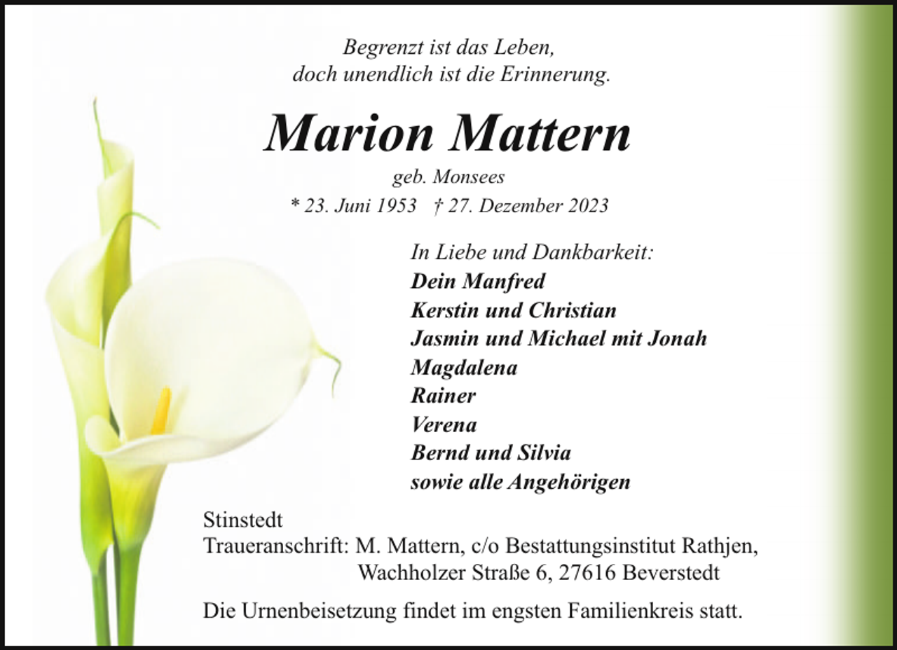 <p>Begrenzt ist das Leben,<br />doch unendlich ist die Erinnerung.</p><p>Marion Mattern<br />geb. Monsees<br />* 23. Juni 1953 † 27. Dezember 2023</p><p>In Liebe und Dankbarkeit:<br />Dein Manfred<br />Kerstin und Christian<br />Jasmin und Michael mit Jonah<br />Magdalena<br />Rainer<br />Verena<br />Bernd und Silvia<br />sowie alle Angehörigen<br />Stinstedt<br />Traueranschrift: M. Mattern, c/o Bestattungsinstitut Rathjen,<br />Wachholzer Straße 6, 27616 Beverstedt<br />Die Urnenbeisetzung findet im engsten Familienkreis statt.</p>