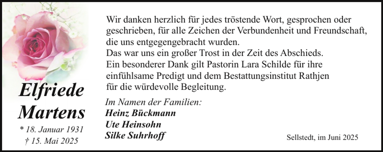 <p>Elfriede<br />Martens<br />* 18. Januar 1931<br />† 15. Mai 2025</p><p>Wir danken herzlich für jedes tröstende Wort, gesprochen oder<br />geschrieben, für alle Zeichen der Verbundenheit und Freundschaft,<br />die uns entgegengebracht wurden.<br />Das war uns ein großer Trost in der Zeit des Abschieds.<br />Ein besonderer Dank gilt Pastorin Lara Schilde für ihre<br />einfühlsame Predigt und dem Bestattungsinstitut Rathjen<br />für die würdevolle Begleitung.<br />Im Namen der Familien:<br />Heinz Bückmann<br />Ute Heinsohn<br />Silke Suhrhoff</p><p>Sellstedt, im Juni 2025</p>