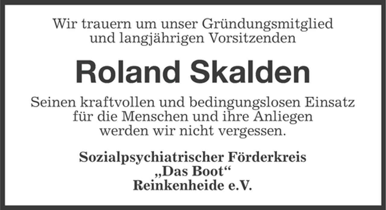 <p>Wir trauern um unser Gründungsmitglied<br />und langjährigen Vorsitzenden</p>
<p>Roland Skalden<br />Seinen kraftvollen und bedingungslosen Einsatz<br />für die Menschen und ihre Anliegen<br />werden wir nicht vergessen.<br />Sozialpsychiatrischer Förderkreis<br />„Das Boot“<br />Reinkenheide e.V.</p>