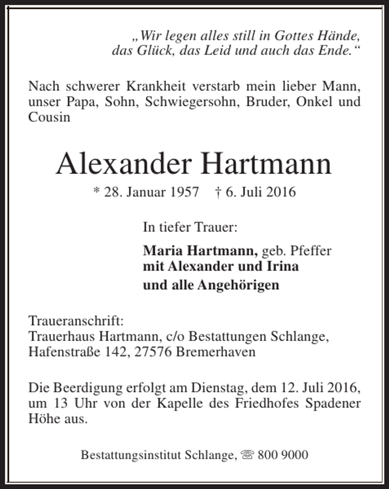 <p>„Wir legen alles still in Gottes Hände,<br />das Glück, das Leid und auch das Ende.“<br />Nach schwerer Krankheit verstarb mein lieber Mann,<br />unser Papa, Sohn, Schwiegersohn, Bruder, Onkel und<br />Cousin</p><p>Alexander Hartmann<br />* 28. Januar 1957</p><p>† 6. Juli 2016</p><p>In tiefer Trauer:<br />Maria Hartmann, geb. Pfeffer<br />mit Alexander und Irina<br />und alle Angehörigen<br />Traueranschrift:<br />Trauerhaus Hartmann, c/o Bestattungen Schlange,<br />Hafenstraße 142, 27576 Bremerhaven<br />Die Beerdigung erfolgt am Dienstag, dem 12. Juli 2016,<br />um 13 Uhr von der Kapelle des Friedhofes Spadener<br />Höhe aus.<br />Bestattungsinstitut Schlange, s 800 9000</p>