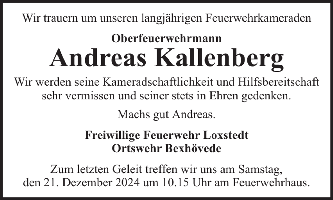 <p>Wir trauern um unseren langjährigen Feuerwehrkameraden<br />Oberfeuerwehrmann</p><p>Andreas Kallenberg</p><p>Wir werden seine Kameradschaftlichkeit und Hilfsbereitschaft<br />sehr vermissen und seiner stets in Ehren gedenken.<br />Machs gut Andreas.<br />Freiwillige Feuerwehr Loxstedt<br />Ortswehr Bexhövede<br />Zum letzten Geleit treffen wir uns am Samstag,<br />den 21. Dezember 2024 um 10.15 Uhr am Feuerwehrhaus.</p>