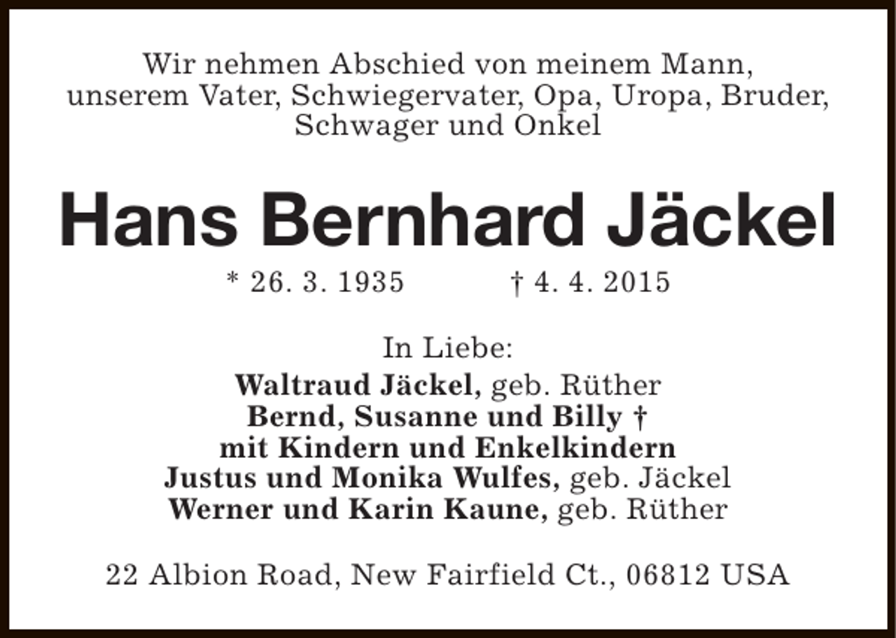 <p>Wir nehmen Abschied von meinem Mann,<br />unserem Vater, Schwiegervater, Opa, Uropa, Bruder,<br />Schwager und Onkel</p><p>Hans Bernhard Jäckel<br />* 26. 3. 1935</p><p>† 4. 4. 2015</p><p>In Liebe:<br />Waltraud Jäckel, geb. Rüther<br />Bernd, Susanne und Billy †<br />mit Kindern und Enkelkindern<br />Justus und Monika Wulfes, geb. Jäckel<br />Werner und Karin Kaune, geb. Rüther<br />22 Albion Road, New Fairfield Ct., 06812 USA</p>