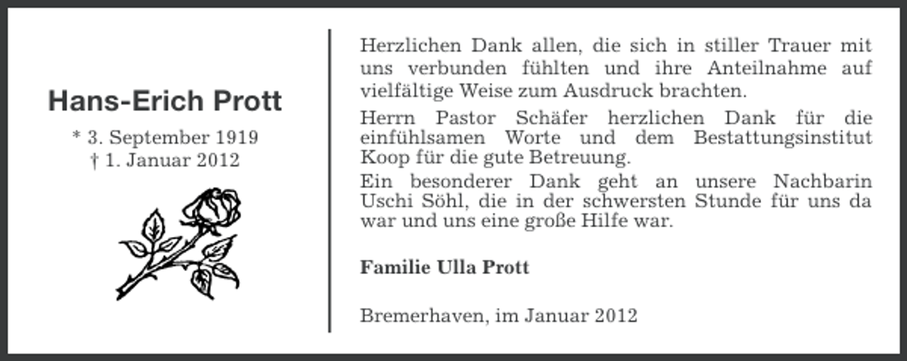 <p>Hans-Erich Prott<br />* 3. September 1919<br />† 1. Januar 2012</p><p>Herzlichen Dank allen, die sich in stiller Trauer mit<br />uns verbunden fühlten und ihre Anteilnahme auf<br />vielfältige Weise zum Ausdruck brachten.<br />Herrn Pastor Schäfer herzlichen Dank für die<br />einfühlsamen Worte und dem Bestattungsinstitut<br />Koop für die gute Betreuung.<br />Ein besonderer Dank geht an unsere Nachbarin<br />Uschi Söhl, die in der schwersten Stunde für uns da<br />war und uns eine große Hilfe war.<br />Familie Ulla Prott<br />Bremerhaven, im Januar 2012</p>