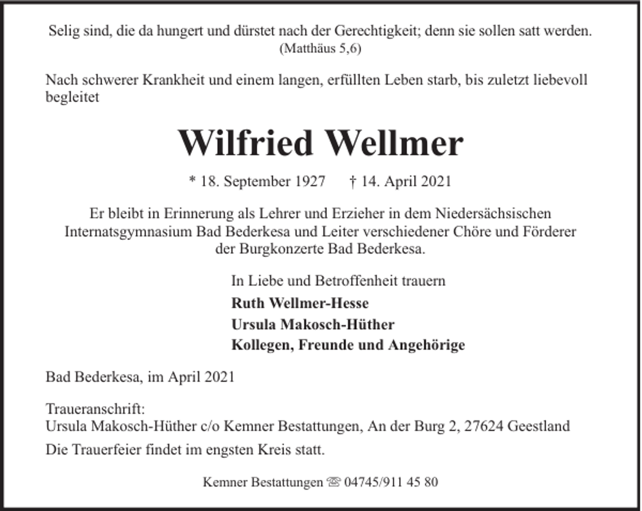 <p>Selig sind, die da hungert und dürstet nach der Gerechtigkeit; denn sie sollen satt werden.<br />(Matthäus 5,6)</p><p>Nach schwerer Krankheit und einem langen, erfüllten Leben starb, bis zuletzt liebevoll<br />begleitet</p><p>Wilfried Wellmer<br />* 18. September 1927</p><p>† 14. April 2021</p><p>Er bleibt in Erinnerung als Lehrer und Erzieher in dem Niedersächsischen<br />Internatsgymnasium Bad Bederkesa und Leiter verschiedener Chöre und Förderer<br />der Burgkonzerte Bad Bederkesa.<br />In Liebe und Betroffenheit trauern<br />Ruth Wellmer-Hesse<br />Ursula Makosch-Hüther<br />Kollegen, Freunde und Angehörige<br />Bad Bederkesa, im April 2021<br />Traueranschrift:<br />Ursula Makosch-Hüther c/o Kemner Bestattungen, An der Burg 2, 27624 Geestland<br />Die Trauerfeier findet im engsten Kreis statt.<br />Kemner Bestattungen</p><p>04745/911 45 80</p>