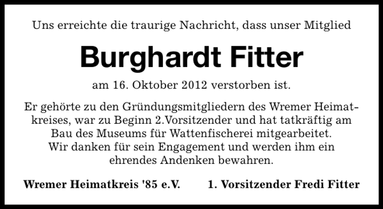 <p>Uns erreichte die traurige Nachricht, dass unser Mitglied</p><p>Burghardt Fitter<br />am 16. Oktober 2012 verstorben ist.<br />Er gehörte zu den Gründungsmitgliedern des Wremer Heimatkreises, war zu Beginn 2.Vorsitzender und hat tatkräftig am<br />Bau des Museums für Wattenfischerei mitgearbeitet.<br />Wir danken für sein Engagement und werden ihm ein<br />ehrendes Andenken bewahren.<br />Wremer Heimatkreis '85 e.V.</p><p>1. Vorsitzender Fredi Fitter</p>