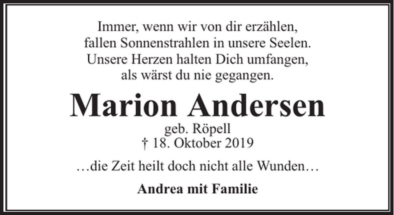 <p>Immer, wenn wir von dir erzählen,<br />fallen Sonnenstrahlen in unsere Seelen.<br />Unsere Herzen halten Dich umfangen,<br />als wärst du nie gegangen.</p><p>Marion Andersen<br />geb. Röpell<br />† 18. Oktober 2019</p><p>…die Zeit heilt doch nicht alle Wunden…<br />Andrea mit Familie</p>