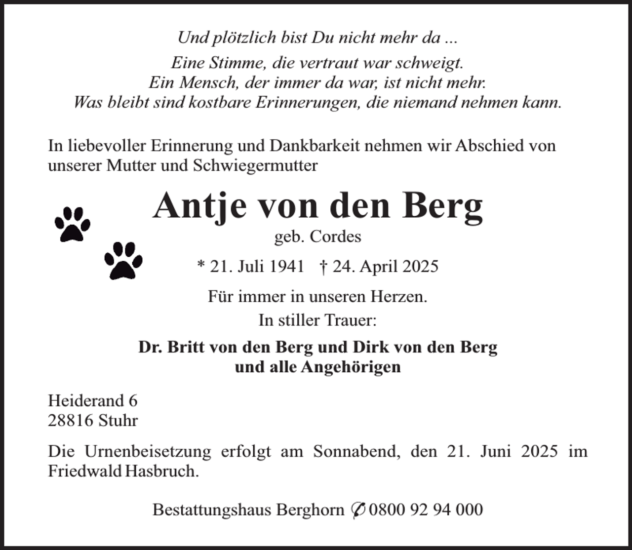 <p>Und plötzlich bist Du nicht mehr da ...<br />Eine Stimme, die vertraut war schweigt.<br />Ein Mensch, der immer da war, ist nicht mehr.<br />Was bleibt sind kostbare Erinnerungen, die niemand nehmen kann.<br />In liebevoller Erinnerung und Dankbarkeit nehmen wir Abschied von<br />unserer Mutter und Schwiegermutter</p>
<p>Antje von den Berg<br />geb. Cordes</p>
<p>* 21. Juli 1941 † 24. April 2025<br />Für immer in unseren Herzen.<br />In stiller Trauer:<br />Dr. Britt von den Berg und Dirk von den Berg<br />und alle Angehörigen<br />Heiderand 6<br />28816 Stuhr<br />Die Urnenbeisetzung erfolgt am Sonnabend, den 21. Juni 2025 im<br />Friedwald Hasbruch.<br />Bestattungshaus Berghorn * 0800 92 94 000</p>