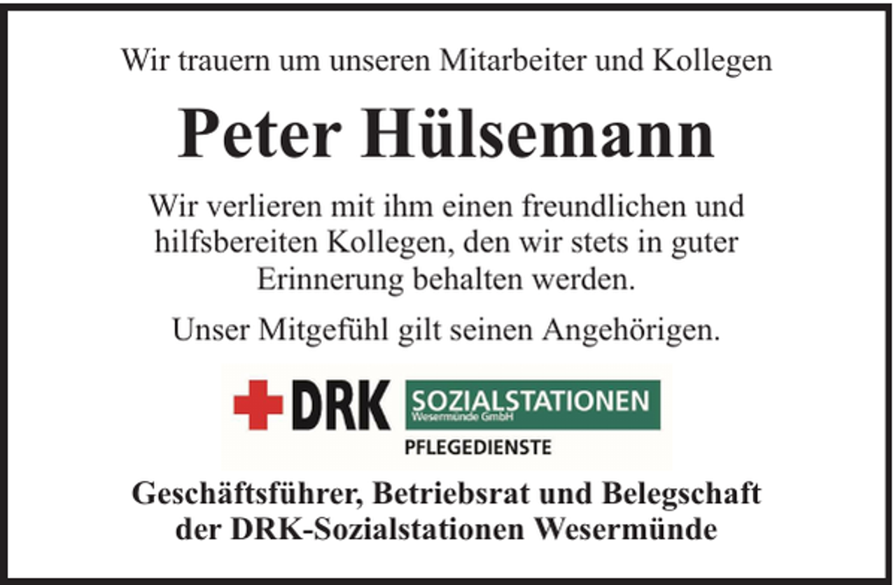 <p>Wir trauern um unseren Mitarbeiter und Kollegen</p><p>Peter Hülsemann<br />Wir verlieren mit ihm einen freundlichen und<br />hilfsbereiten Kollegen, den wir stets in guter<br />Erinnerung behalten werden.<br />Unser Mitgefühl gilt seinen Angehörigen.</p><p>Geschäftsführer, Betriebsrat und Belegschaft<br />der DRK-Sozialstationen Wesermünde</p>