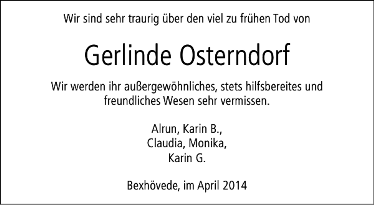 <p>Wir sind sehr traurig über den viel zu frühen Tod von</p><p>Gerlinde Osterndorf<br />Wir werden ihr außergewöhnliches, stets hilfsbereites und<br />freundliches Wesen sehr vermissen.<br />Alrun, Karin B.,<br />Claudia, Monika,<br />Karin G.<br />Bexhövede, im April 2014</p>
