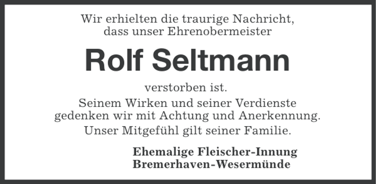 <p>Wir erhielten die traurige Nachricht,<br />dass unser Ehrenobermeister</p><p>Rolf Seltmann<br />verstorben ist.<br />Seinem Wirken und seiner Verdienste<br />gedenken wir mit Achtung und Anerkennung.<br />Unser Mitgefühl gilt seiner Familie.<br />Ehemalige Fleischer-Innung<br />Bremerhaven-Wesermünde</p>