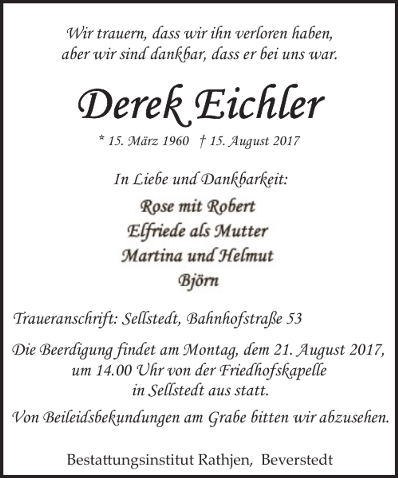 <p>Wir trauern, dass wir ihn verloren haben,<br />aber wir sind dankbar, dass er bei uns war.</p><p>* 15. März 1960 † 15. August 2017</p><p>In Liebe und Dankbarkeit:</p><p>Traueranschrift: Sellstedt, Bahnhofstraße 53<br />Die Beerdigung findet am Montag, dem 21. August 2017,<br />um 14.00 Uhr von der Friedhofskapelle<br />in Sellstedt aus statt.<br />Von Beileidsbekundungen am Grabe bitten wir abzusehen.<br />Bestattungsinstitut Rathjen, Beverstedt</p>