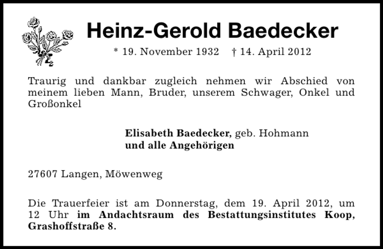 <p>Heinz-Gerold Baedecker<br />* 19. November 1932</p><p>† 14. April 2012</p><p>Traurig und dankbar zugleich nehmen wir Abschied von<br />meinem lieben Mann, Bruder, unserem Schwager, Onkel und<br />Großonkel<br />Elisabeth Baedecker, geb. Hohmann<br />und alle Angehörigen<br />27607 Langen, Möwenweg<br />Die Trauerfeier ist am Donnerstag, dem 19. April 2012, um<br />12 Uhr im Andachtsraum des Bestattungsinstitutes Koop,<br />Grashoffstraße 8.</p>