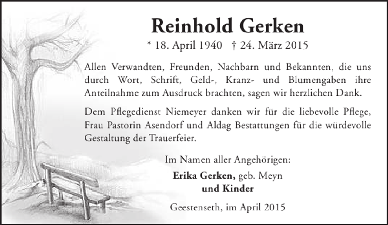 <p>Reinhold Gerken<br />n</p><p>* 18. April 1940 † 24. März 2015<br />r<br />Allen Verwandten, Freunden, Nachbarn und Bekannten, die uns<br />u<br />durch Wort, Schrift, Geld-, Kranz- und Blumengaben ihre<br />Anteilnahme zum Ausdruck brachten, sagen wir herzlichen Dank.<br />r<br />m<br />Dem Pflegedienst Niemeyer danken wir für die liebevolle Pflege,<br />Frau Pastorin Asendorf und Aldag Bestattungen für die würdevolle<br />Gestaltung der Trauerfeier.<br />Im Namen aller Angehörigen:<br />Erika Gerken, geb. Meyn<br />und Kinder<br />Geestenseth, im April 2015</p>