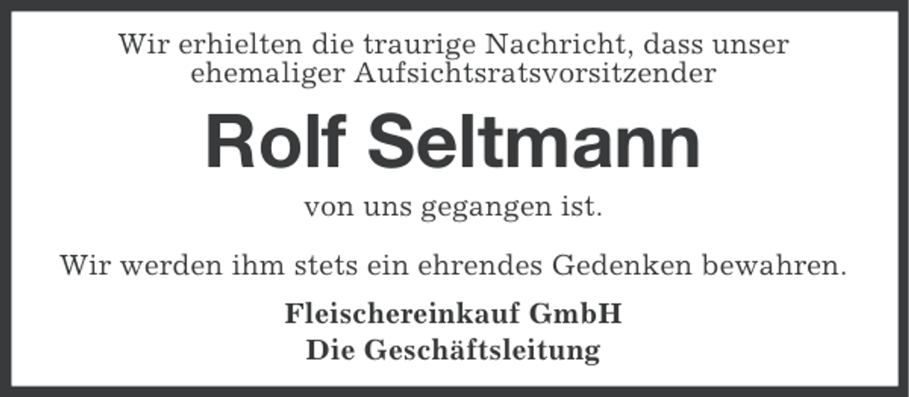 <p>Wir erhielten die traurige Nachricht, dass unser<br />ehemaliger Aufsichtsratsvorsitzender</p><p>Rolf Seltmann<br />von uns gegangen ist.<br />Wir werden ihm stets ein ehrendes Gedenken bewahren.<br />Fleischereinkauf GmbH<br />Die Geschäftsleitung</p>