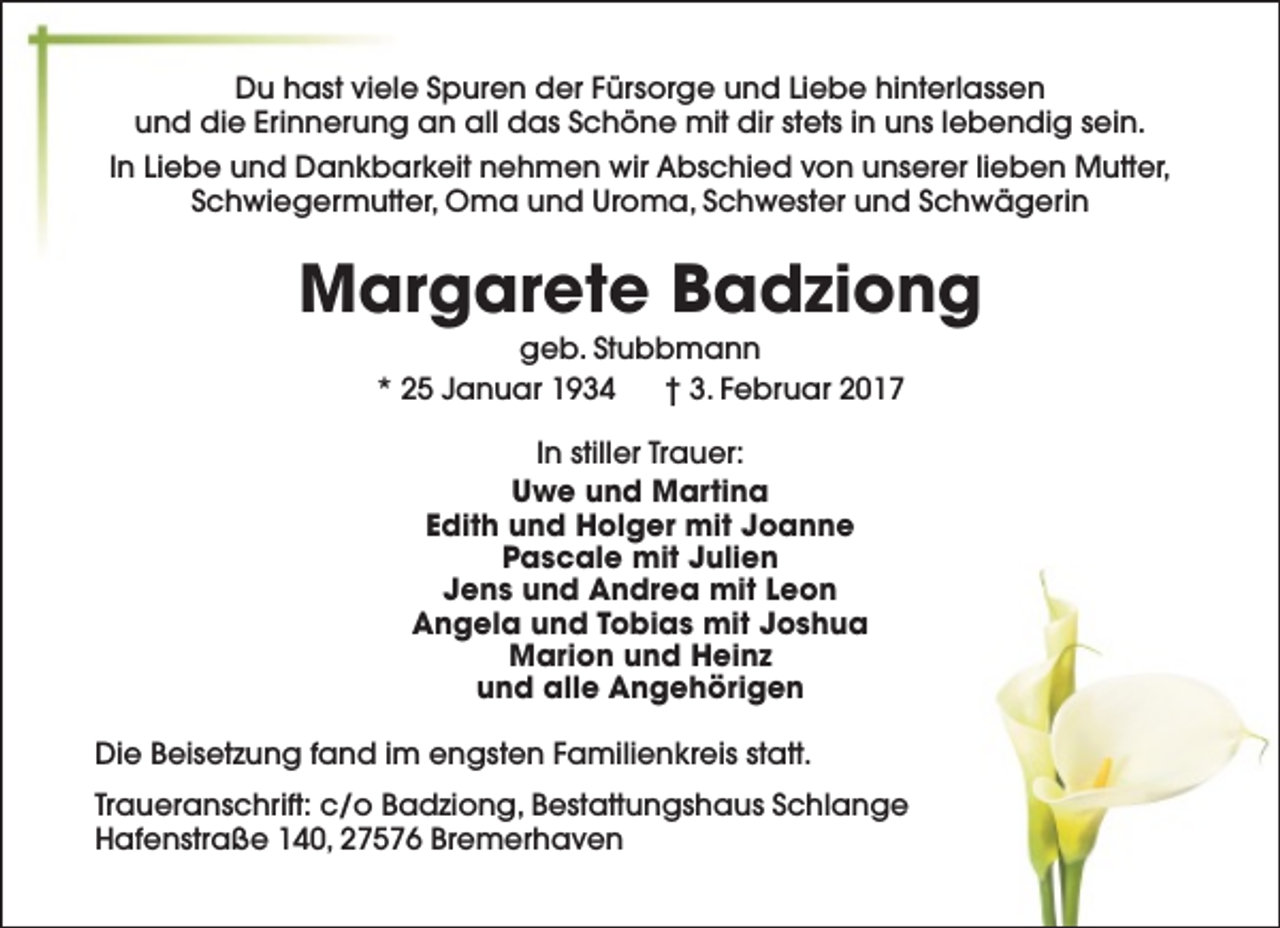 <p>Du hast viele Spuren der Fürsorge und Liebe hinterlassen<br />und die Erinnerung an all das Schöne mit dir stets in uns lebendig sein.<br />In Liebe und Dankbarkeit nehmen wir Abschied von unserer lieben Mutter,<br />Schwiegermutter, Oma und Uroma, Schwester und Schwägerin</p><p>Margarete Badziong<br />geb. Stubbmann<br />* 25 Januar 1934<br />† 3. Februar 2017<br />In stiller Trauer:<br />Uwe und Martina<br />Edith und Holger mit Joanne<br />Pascale mit Julien<br />Jens und Andrea mit Leon<br />Angela und Tobias mit Joshua<br />Marion und Heinz<br />und alle Angehörigen<br />Die Beisetzung fand im engsten Familienkreis statt.<br />Traueranschrift: c/o Badziong, Bestattungshaus Schlange<br />Hafenstraße 140, 27576 Bremerhaven</p>