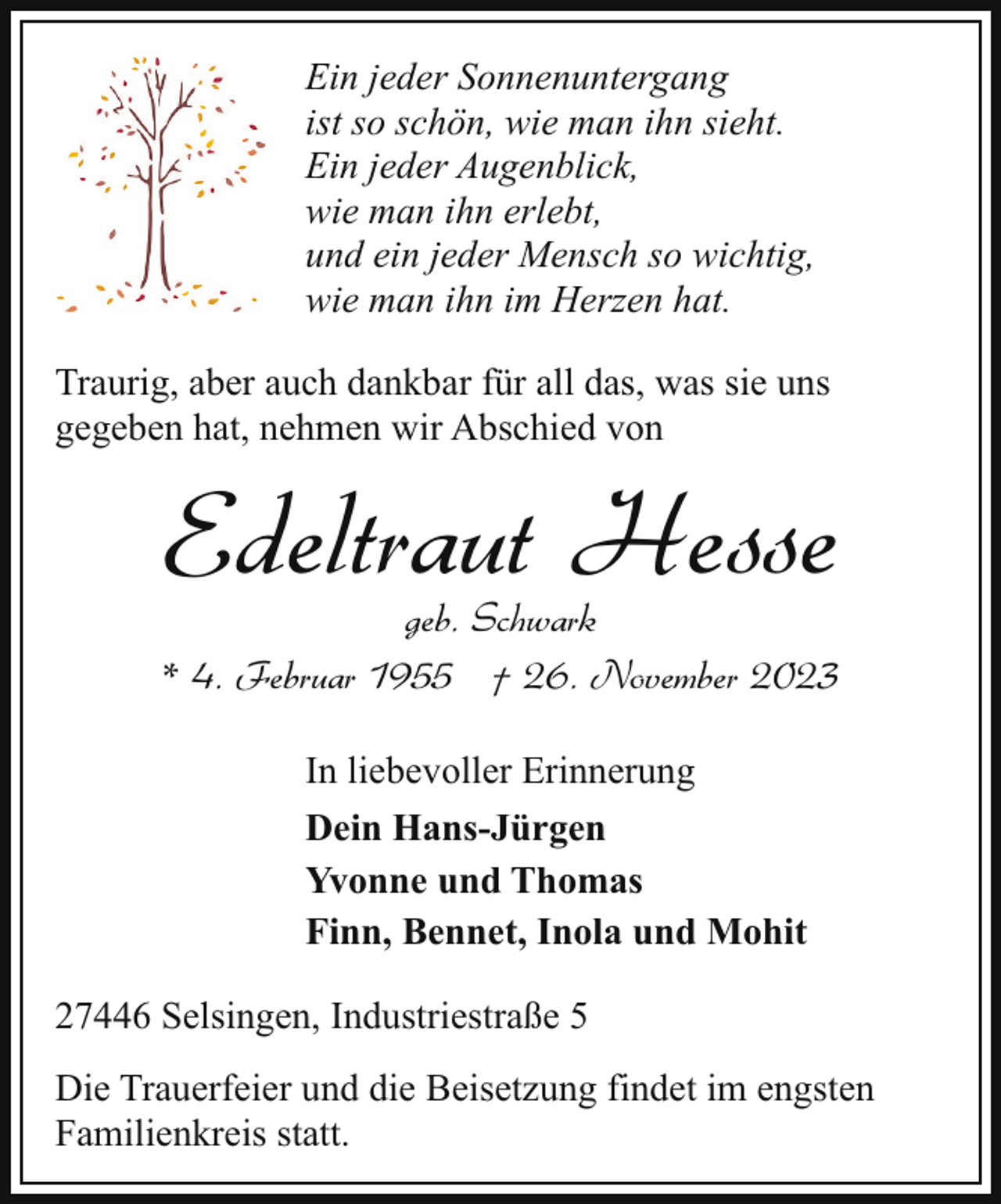 <p>Ein jeder Sonnenuntergang<br />ist so schön, wie man ihn sieht.<br />Ein jeder Augenblick,<br />wie man ihn erlebt,<br />und ein jeder Mensch so wichtig,<br />wie man ihn im Herzen hat.<br />Traurig, aber auch dankbar für all das, was sie uns<br />gegeben hat, nehmen wir Abschied von</p><p>Edeltraut Hesse</p><p>geb. Schwark<br />* 4. Februar 1955 † 26. November 2023<br />In liebevoller Erinnerung<br />Dein Hans-Jürgen<br />Yvonne und Thomas<br />Finn, Bennet, Inola und Mohit<br />27446 Selsingen, Industriestraße 5<br />Die Trauerfeier und die Beisetzung findet im engsten<br />Familienkreis statt.</p>