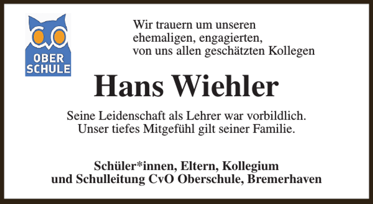 <p>Wir trauern um unseren<br />ehemaligen, engagierten,<br />von uns allen geschätzten Kollegen</p><p>Hans Wiehler</p><p>Seine Leidenschaft als Lehrer war vorbildlich.<br />Unser tiefes Mitgefühl gilt seiner Familie.<br />Schüler*innen, Eltern, Kollegium<br />und Schulleitung CvO Oberschule, Bremerhaven</p>