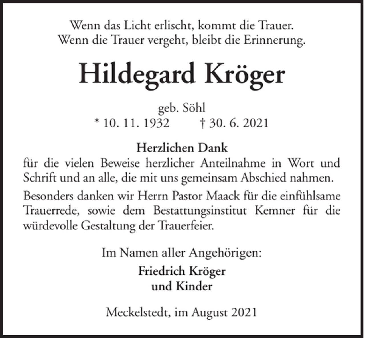 <p>Wenn das Licht erlischt, kommt die Trauer.<br />Wenn die Trauer vergeht, bleibt die Erinnerung.</p><p>Hildegard Kröger<br />geb. Söhl<br />* 10. 11. 1932<br />† 30. 6. 2021<br />Herzlichen Dank<br />für die vielen Beweise herzlicher Anteilnahme in Wort und<br />Schrift und an alle, die mit uns gemeinsam Abschied nahmen.<br />Besonders danken wir Herrn Pastor Maack für die einfühlsame<br />Trauerrede, sowie dem Bestattungsinstitut Kemner für die<br />würdevolle Gestaltung der Trauerfeier.<br />Im Namen aller Angehörigen:<br />Friedrich Kröger<br />und Kinder<br />Meckelstedt, im August 2021</p>