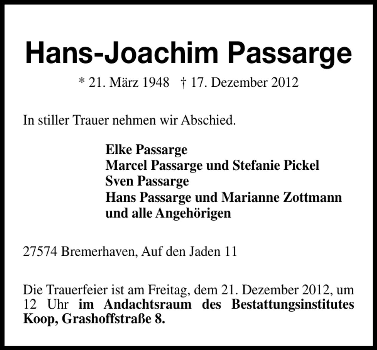 <p>Hans-Joachim Passarge<br />* 21. März 1948 † 17. Dezember 2012</p><p>In stiller Trauer nehmen wir Abschied.<br />Elke Passarge<br />Marcel Passarge und Stefanie Pickel<br />Sven Passarge<br />Hans Passarge und Marianne Zottmann<br />und alle Angehörigen<br />27574 Bremerhaven, Auf den Jaden 11<br />Die Trauerfeier ist am Freitag, dem 21. Dezember 2012, um<br />12 Uhr im Andachtsraum des Bestattungsinstitutes<br />Koop, Grashoffstraße 8.</p>