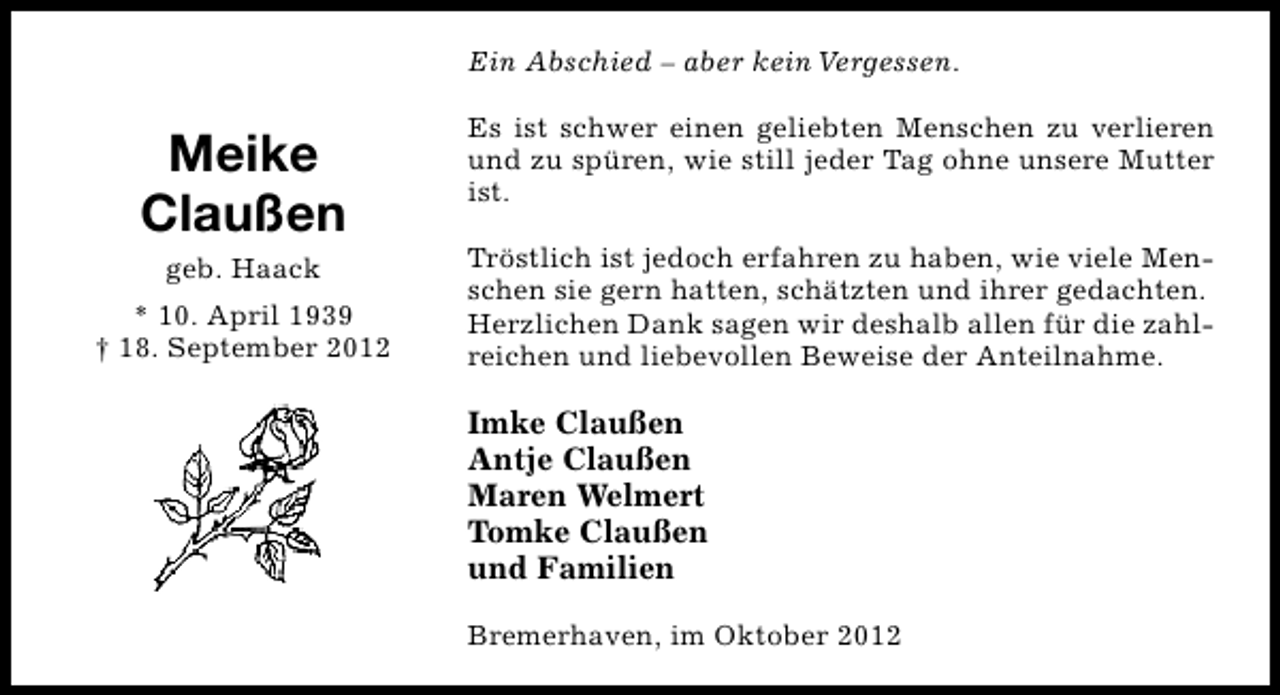 <p>Ein Abschied – aber kein Vergessen.</p><p>Meike<br />Claußen<br />geb. Haack<br />* 10. April 1939<br />† 18. September 2012</p><p>Es ist schwer einen geliebten Menschen zu verlieren<br />und zu spüren, wie still jeder Tag ohne unsere Mutter<br />ist.<br />Tröstlich ist jedoch erfahren zu haben, wie viele Menschen sie gern hatten, schätzten und ihrer gedachten.<br />Herzlichen Dank sagen wir deshalb allen für die zahlreichen und liebevollen Beweise der Anteilnahme.</p><p>Imke Claußen<br />Antje Claußen<br />Maren Welmert<br />Tomke Claußen<br />und Familien<br />Bremerhaven, im Oktober 2012</p>
