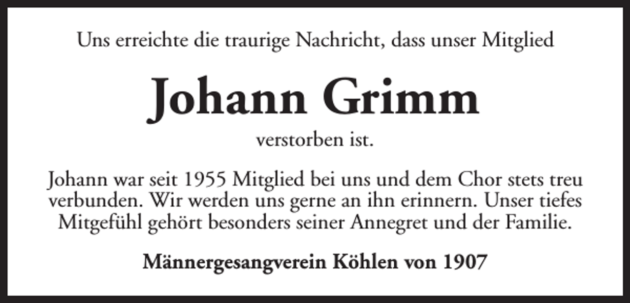 <p>Uns erreichte die traurige Nachricht, dass unser Mitglied</p><p>Johann Grimm<br />verstorben ist.</p><p>Johann war seit 1955 Mitglied bei uns und dem Chor stets treu<br />verbunden. Wir werden uns gerne an ihn erinnern. Unser tiefes<br />Mitgefühl gehört besonders seiner Annegret und der Familie.<br />Männergesangverein Köhlen von 1907</p>