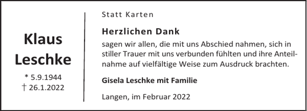 <p>Statt Karte n</p><p>Klaus<br />Leschke<br />* 5.9.1944<br />† 26.1.2022</p><p>Herzlichen Dank<br />sagen wir allen, die mit uns Abschied nahmen, sich in<br />stiller Trauer mit uns verbunden fühlten und ihre Anteilnahme auf vielfältige Weise zum Ausdruck brachten.<br />Gisela Leschke mit Familie<br />Langen, im Februar 2022</p>