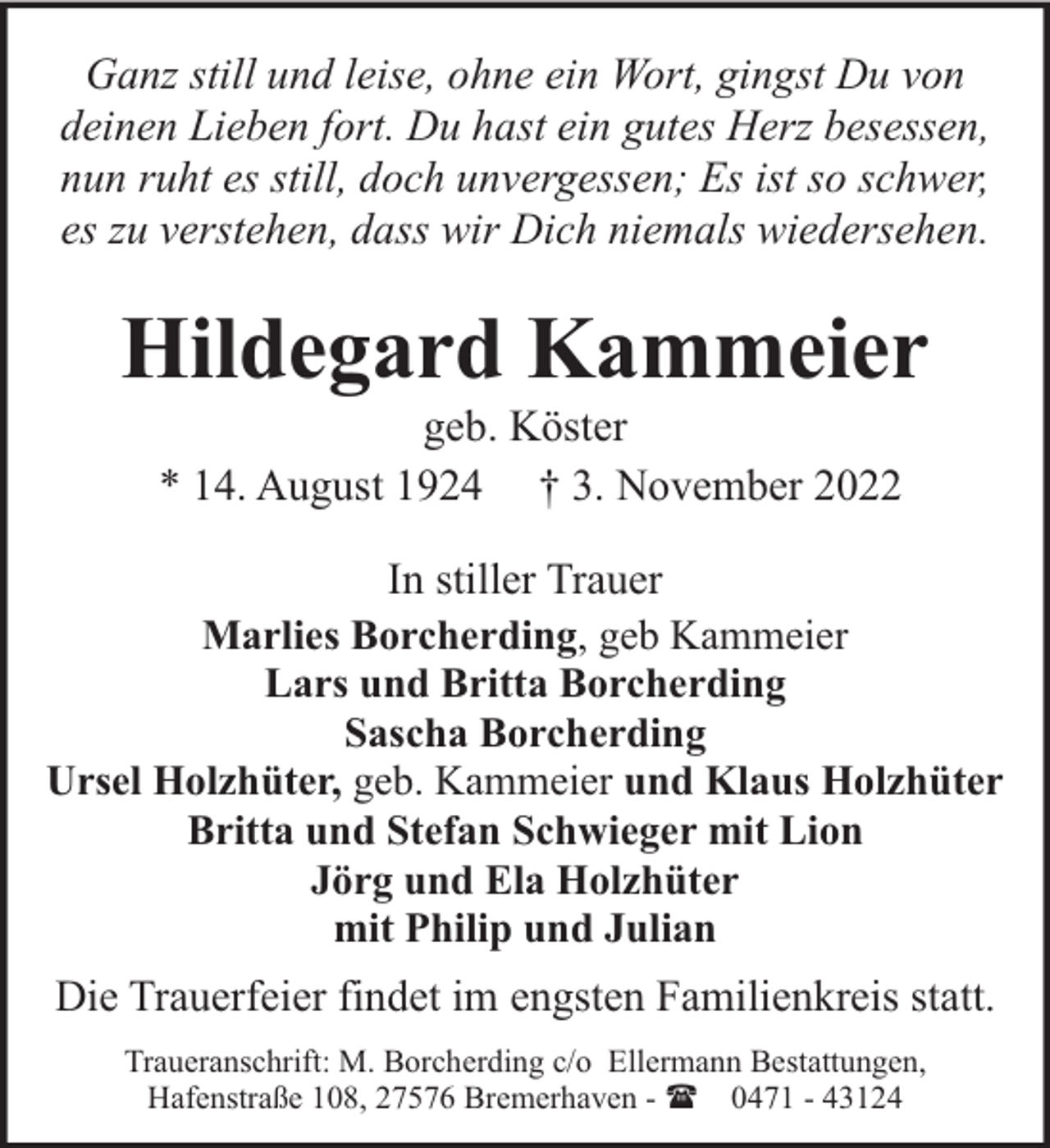 <p>Ganz still und leise, ohne ein Wort, gingst Du von<br />deinen Lieben fort. Du hast ein gutes Herz besessen,<br />nun ruht es still, doch unvergessen; Es ist so schwer,<br />es zu verstehen, dass wir Dich niemals wiedersehen.</p><p>Hildegard Kammeier<br />geb. Köster<br />* 14. August 1924 † 3. November 2022</p><p>In stiller Trauer<br />Marlies Borcherding, geb Kammeier<br />Lars und Britta Borcherding<br />Sascha Borcherding<br />Ursel Holzhüter, geb. Kammeier und Klaus Holzhüter<br />Britta und Stefan Schwieger mit Lion<br />Jörg und Ela Holzhüter<br />mit Philip und Julian<br />Die Trauerfeier findet im engsten Familienkreis statt.<br />Traueranschrift: M. Borcherding c/o Ellermann Bestattungen,<br />Hafenstraße 108, 27576 Bremerhaven - ( 0471 - 43124</p>