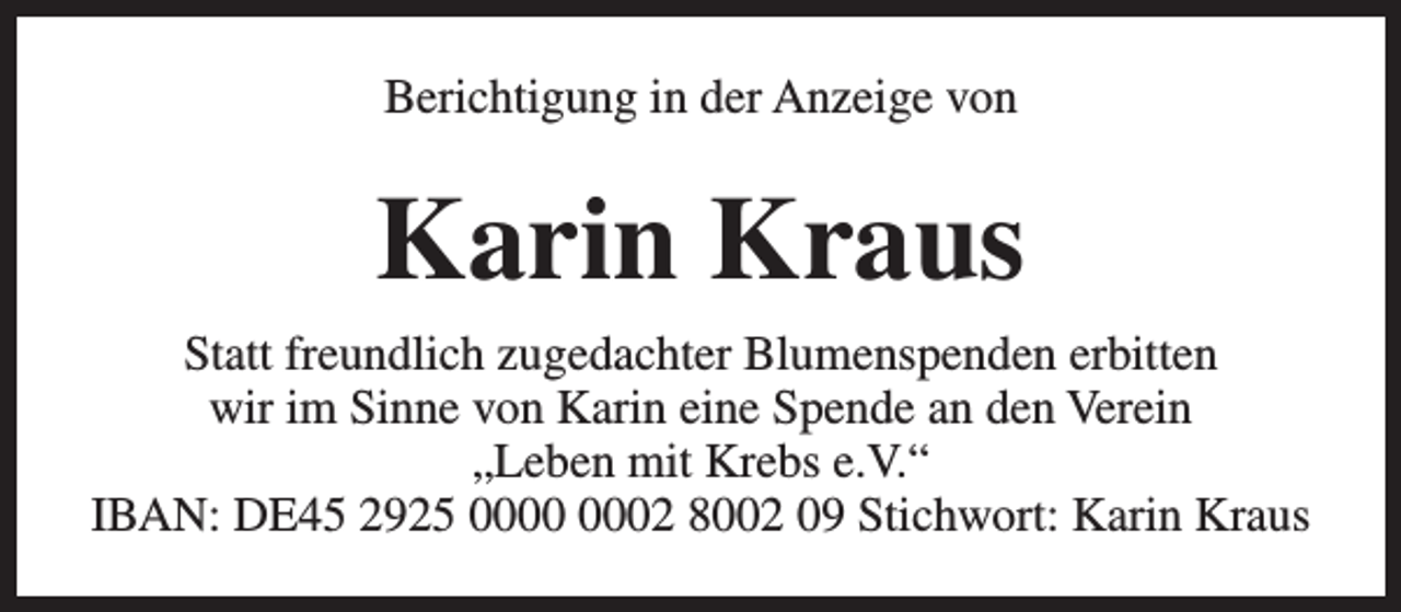 <p>Berichtigung in der Anzeige von</p><p>Karin Kraus<br />Statt freundlich zugedachter Blumenspenden erbitten<br />wir im Sinne von Karin eine Spende an den Verein<br />„Leben mit Krebs e.V.“<br />IBAN: DE45 2925 02 8002 09 Stichwort: Karin Kraus</p>