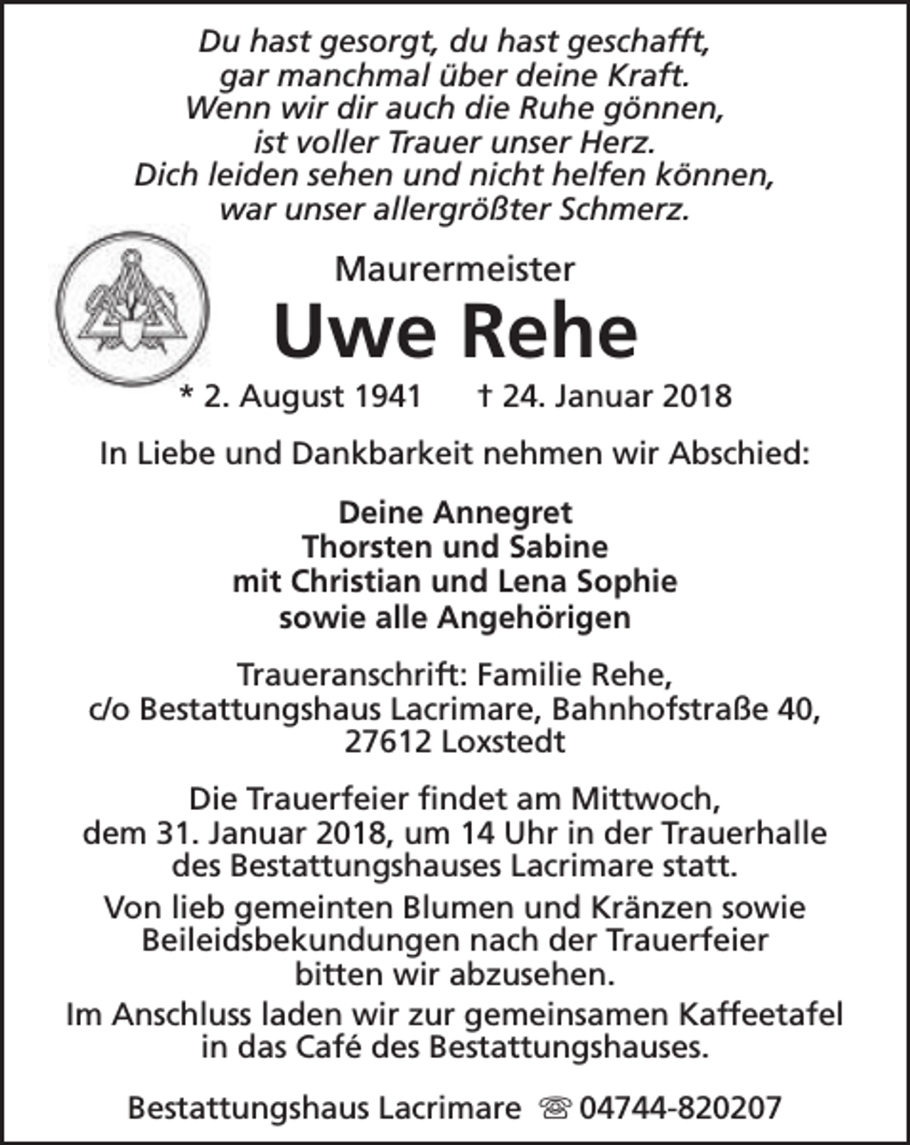 <p>Du hast gesorgt, du hast geschafft,<br />gar manchmal über deine Kraft.<br />Wenn wir dir auch die Ruhe gönnen,<br />ist voller Trauer unser Herz.<br />Dich leiden sehen und nicht helfen können,<br />war unser allergrößter Schmerz.</p><p>Maurermeister</p><p>Uwe Rehe</p><p>* 2. August 1941</p><p>† 24. Januar 2018</p><p>In Liebe und Dankbarkeit nehmen wir Abschied:<br />Deine Annegret<br />Thorsten und Sabine<br />mit Christian und Lena Sophie<br />sowie alle Angehörigen<br />Traueranschrift: Familie Rehe,<br />c/o Bestattungshaus Lacrimare, Bahnhofstraße 40,<br />27612 Loxstedt<br />Die Trauerfeier findet am Mittwoch,<br />dem 31. Januar 2018, um 14 Uhr in der Trauerhalle<br />des Bestattungshauses Lacrimare statt.<br />Von lieb gemeinten Blumen und Kränzen sowie<br />Beileidsbekundungen nach der Trauerfeier<br />bitten wir abzusehen.<br />Im Anschluss laden wir zur gemeinsamen Kaffeetafel<br />in das Café des Bestattungshauses.<br />Bestattungshaus Lacrimare s 04744-820207</p>